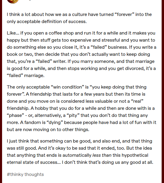 Screenshot from Tumbl, by @brightwanderer "I think a lot about how we as a culture have turned “forever” into the only acceptable definition of success. Like... if you open a coffee shop and run it for a while and it makes you happy but then stuff gets too expensive and stressful and you want to do something else so you close it, it’s a “failed” business. If you write a book or two, then decide that you don’t actually want to keep doing that, you’re a “failed” writer. If you marry someone, and that marriage is good for a while, and then stops working and you get divorced, it’s a “failed” marriage. The only acceptable “win condition” is “you keep doing that thing forever”. A friendship that lasts for a few years but then its time is done and you move on is considered less valuable or not a “real” friendship. A hobby that you do for a while and then are done with is a “phase” - or, alternatively, a “pity” that you don’t do that thing any more. A fandom is “dying” because people have had a lot of fun with it but are now moving on to other things. I just think that something can be good, and also end, and that thing was still good. And it’s okay to be sad that it ended, too. But the idea that anything that ends is automatically less than this hypothetical eternal state of success... I don’t think that’s doing us any good at all."